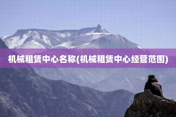 机械租赁中心名称(机械租赁中心经营范围)