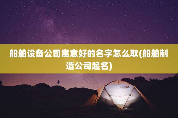 船舶设备公司寓意好的名字怎么取(船舶制造公司起名)