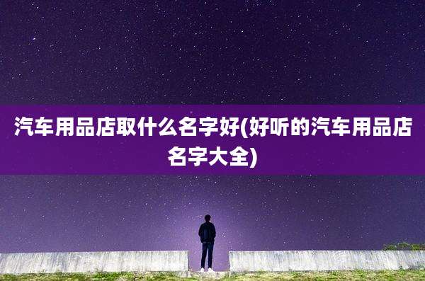 汽车用品店取什么名字好(好听的汽车用品店名字大全)