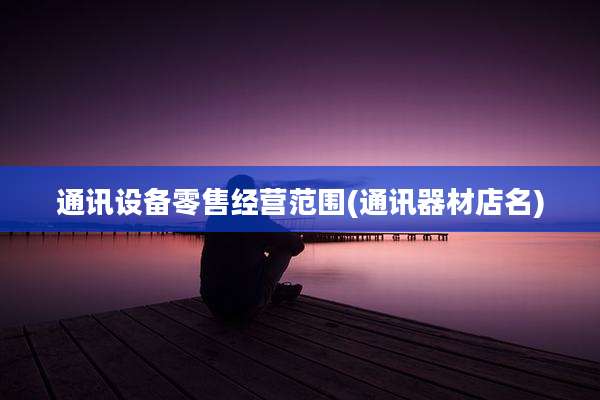 通讯设备零售经营范围(通讯器材店名)