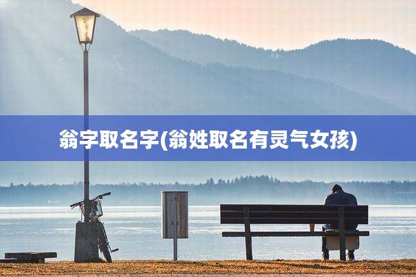 翁字取名字(翁姓取名有灵气女孩)