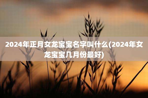 2024年正月女龙宝宝名字叫什么(2024年女龙宝宝几月份最好)