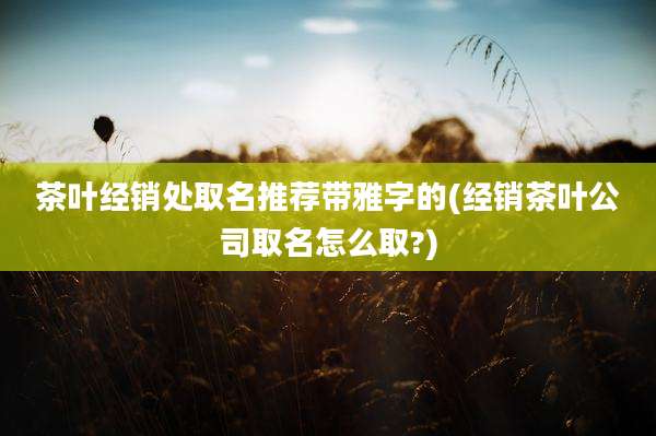茶叶经销处取名推荐带雅字的(经销茶叶公司取名怎么取?)