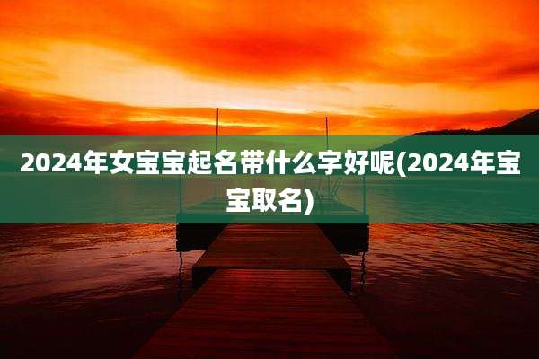 2024年女宝宝起名带什么字好呢(2024年宝宝取名)
