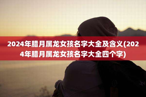2024年腊月属龙女孩名字大全及含义(2024年腊月属龙女孩名字大全四个字)