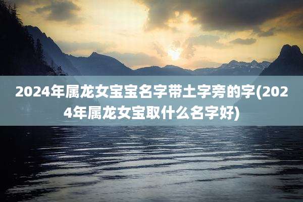 2024年属龙女宝宝名字带土字旁的字(2024年属龙女宝取什么名字好)