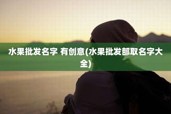 水果批发名字 有创意(水果批发部取名字大全)