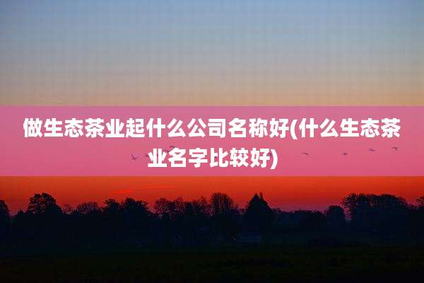 做生态茶业起什么公司名称好(什么生态茶业名字比较好)
