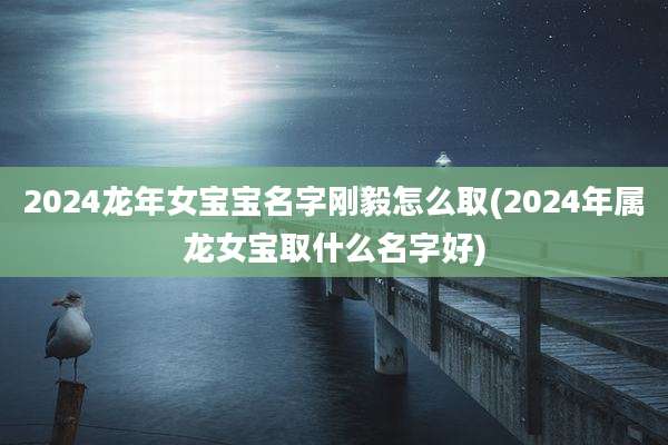 2024龙年女宝宝名字刚毅怎么取(2024年属龙女宝取什么名字好)