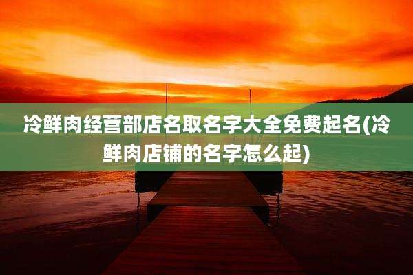冷鲜肉经营部店名取名字大全免费起名(冷鲜肉店铺的名字怎么起)