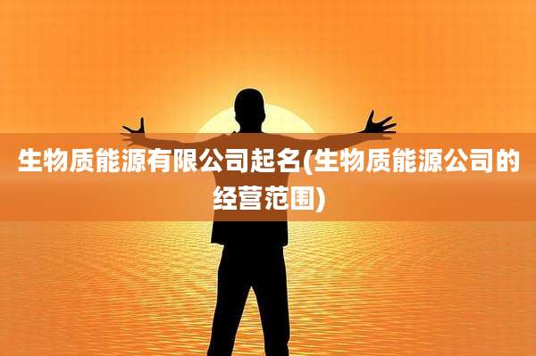 生物质能源有限公司起名(生物质能源公司的经营范围)