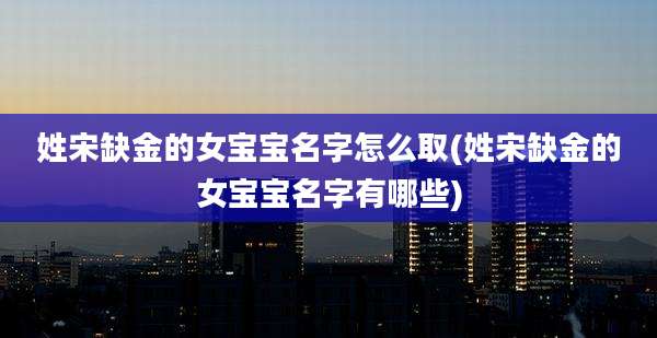 姓宋缺金的女宝宝名字怎么取(姓宋缺金的女宝宝名字有哪些)