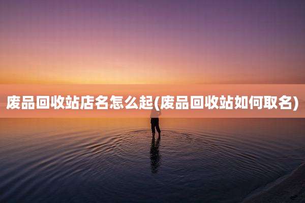 废品回收站店名怎么起(废品回收站如何取名)