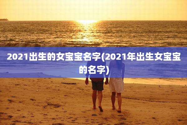 2021出生的女宝宝名字(2021年出生女宝宝的名字)