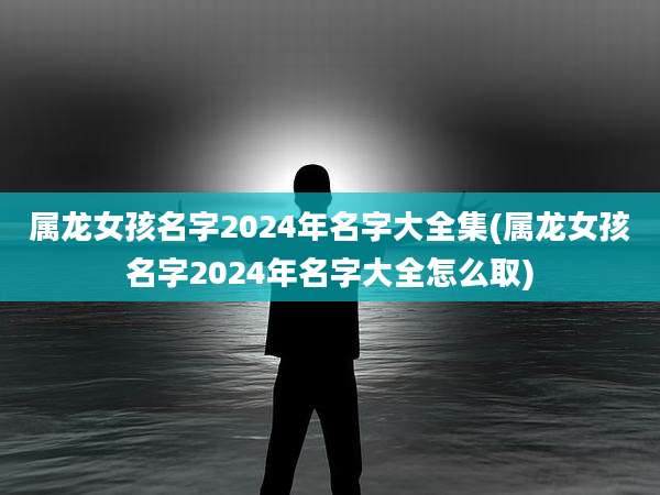 属龙女孩名字2024年名字大全集(属龙女孩名字2024年名字大全怎么取)