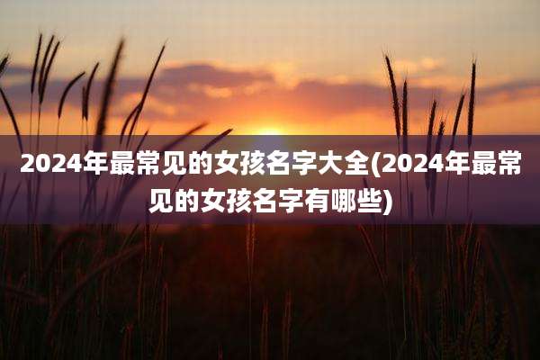 2024年最常见的女孩名字大全(2024年最常见的女孩名字有哪些)