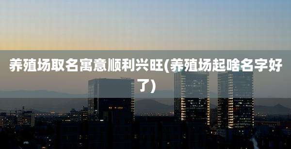 养殖场取名寓意顺利兴旺(养殖场起啥名字好了)