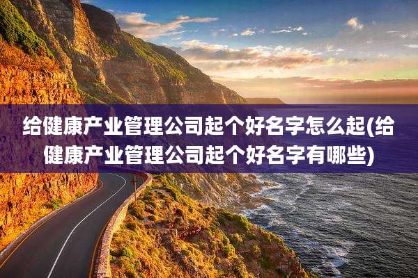 给健康产业管理公司起个好名字怎么起(给健康产业管理公司起个好名字有哪些)