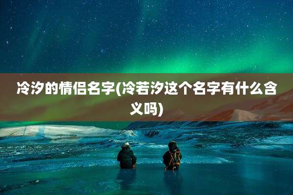 冷汐的情侣名字(冷若汐这个名字有什么含义吗)