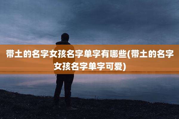 带土的名字女孩名字单字有哪些(带土的名字女孩名字单字可爱)