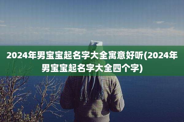 2024年男宝宝起名字大全寓意好听(2024年男宝宝起名字大全四个字)
