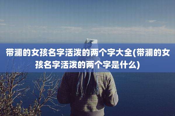 带澜的女孩名字活泼的两个字大全(带澜的女孩名字活泼的两个字是什么)