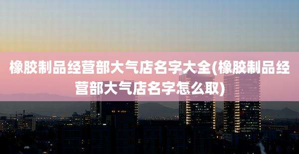 橡胶制品经营部大气店名字大全(橡胶制品经营部大气店名字怎么取)