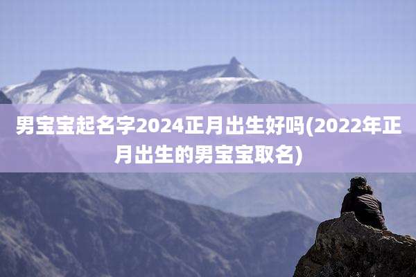 男宝宝起名字2024正月出生好吗(2022年正月出生的男宝宝取名)