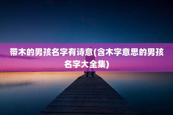 带木的男孩名字有诗意(含木字意思的男孩名字大全集)