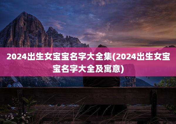 2024出生女宝宝名字大全集(2024出生女宝宝名字大全及寓意)