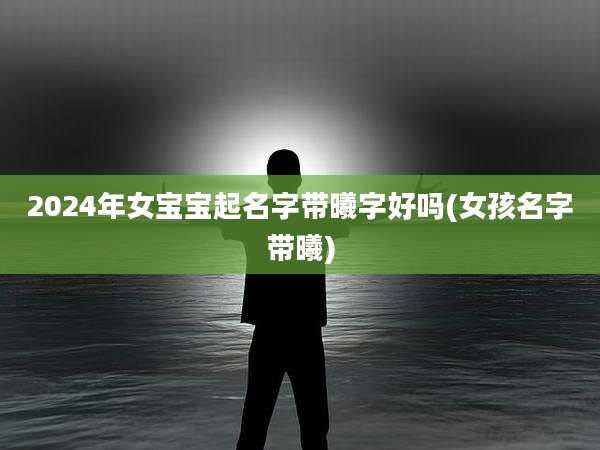 2024年女宝宝起名字带曦字好吗(女孩名字带曦)