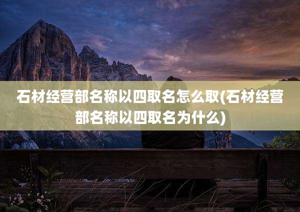 石材经营部名称以四取名怎么取(石材经营部名称以四取名为什么)