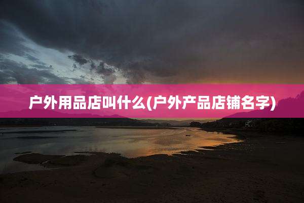 户外用品店叫什么(户外产品店铺名字)