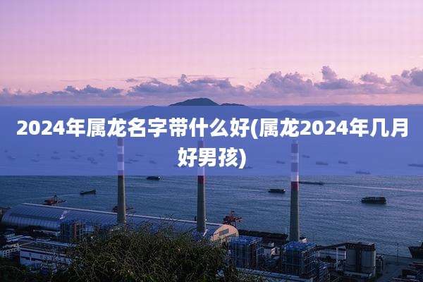 2024年属龙名字带什么好(属龙2024年几月好男孩)