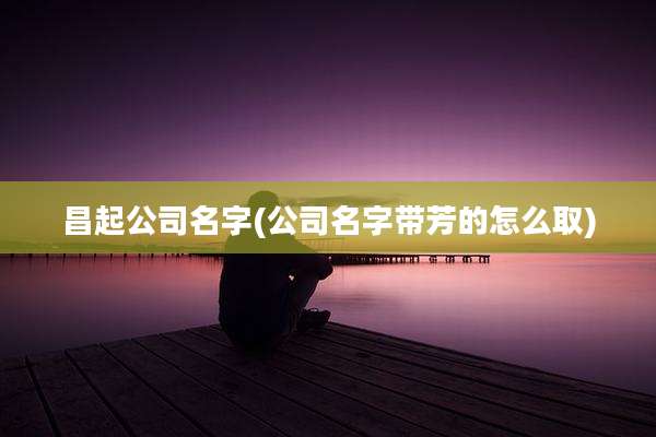 昌起公司名字(公司名字带芳的怎么取)