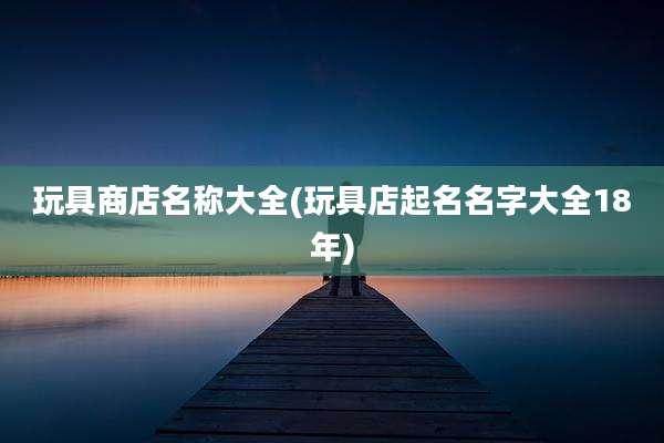 玩具商店名称大全(玩具店起名名字大全18年)