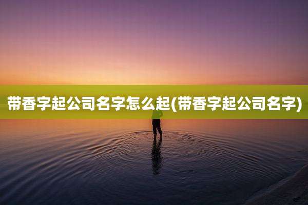 带香字起公司名字怎么起(带香字起公司名字)