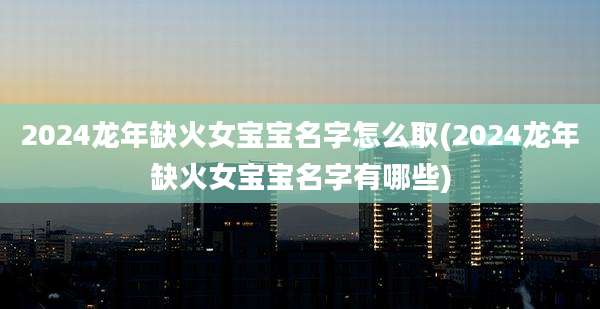 2024龙年缺火女宝宝名字怎么取(2024龙年缺火女宝宝名字有哪些)
