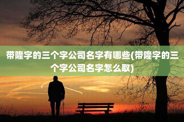 带隆字的三个字公司名字有哪些(带隆字的三个字公司名字怎么取)