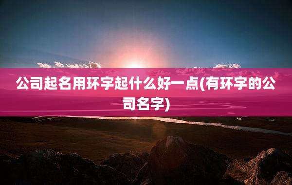 公司起名用环字起什么好一点(有环字的公司名字)