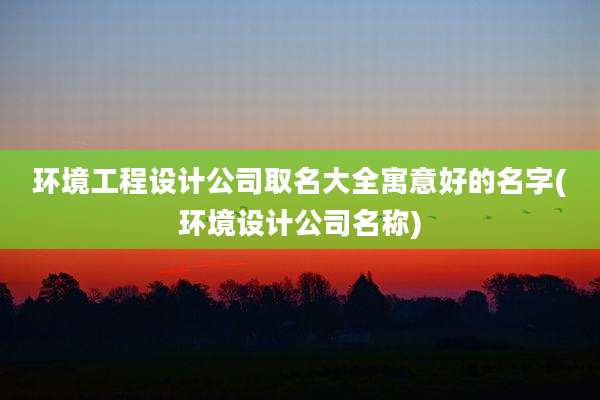 环境工程设计公司取名大全寓意好的名字(环境设计公司名称)