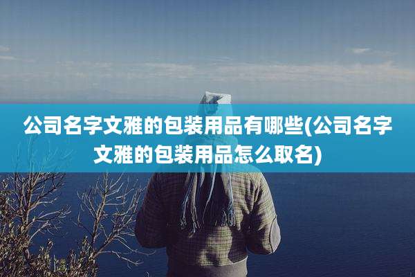 公司名字文雅的包装用品有哪些(公司名字文雅的包装用品怎么取名)