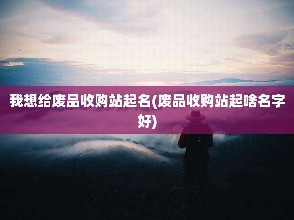我想给废品收购站起名(废品收购站起啥名字好)