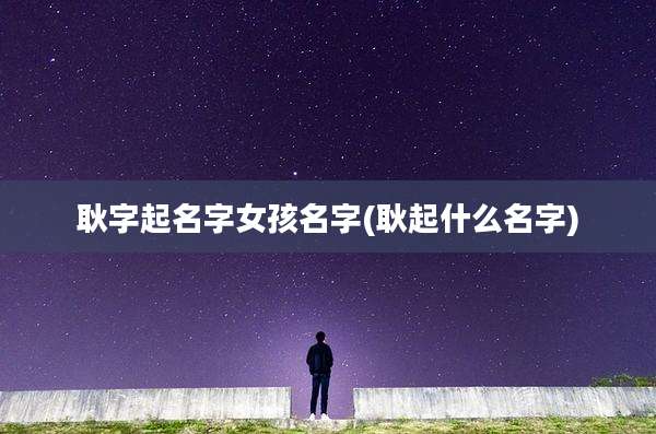 耿字起名字女孩名字(耿起什么名字)
