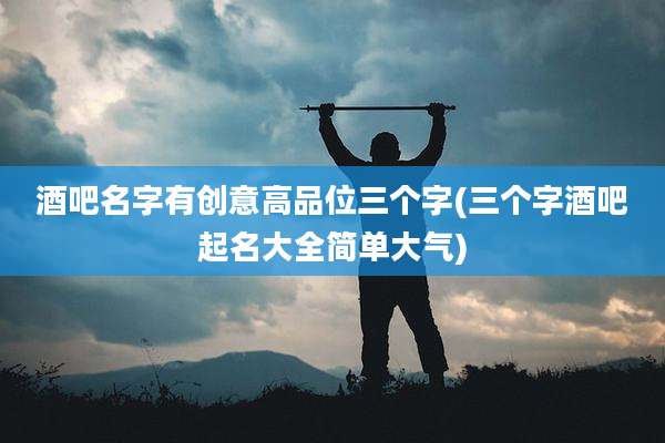 酒吧名字有创意高品位三个字(三个字酒吧起名大全简单大气)