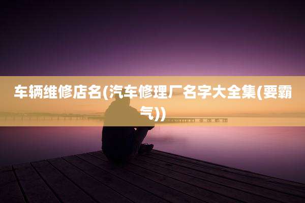 车辆维修店名(汽车修理厂名字大全集(要霸气))