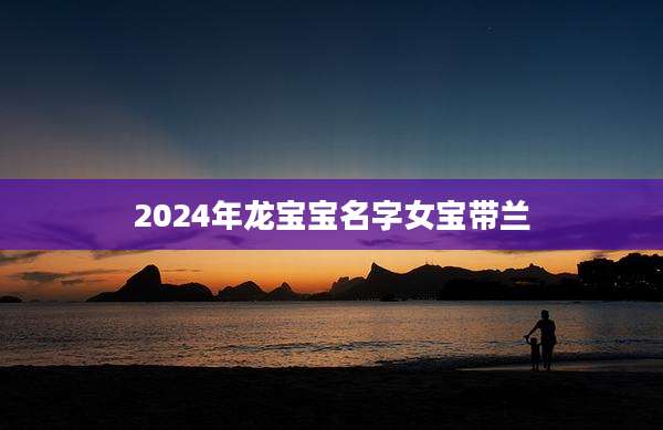 2024年龙宝宝名字女宝带兰