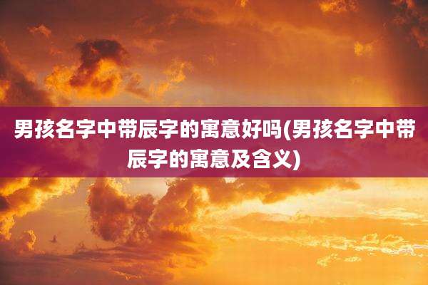 男孩名字中带辰字的寓意好吗(男孩名字中带辰字的寓意及含义)