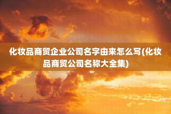 化妆品商贸企业公司名字由来怎么写(化妆品商贸公司名称大全集)