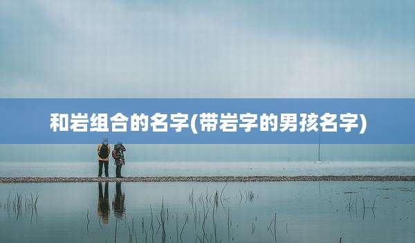 和岩组合的名字(带岩字的男孩名字)
